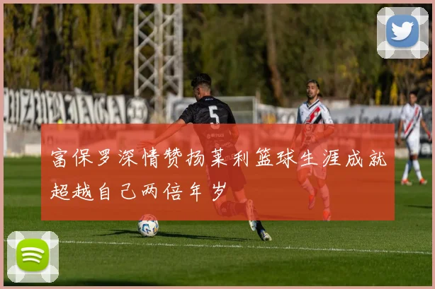 富保罗深情赞扬莱利篮球生涯成就超越自己两倍年岁