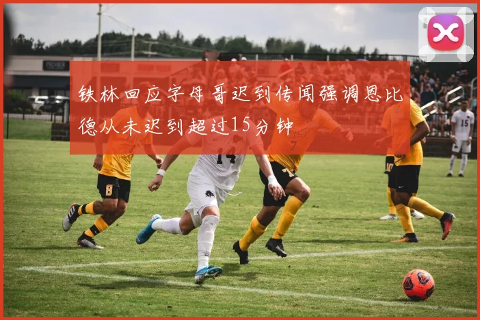 铁林回应字母哥迟到传闻强调恩比德从未迟到超过15分钟