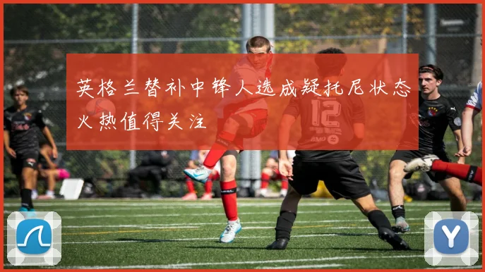 英格兰替补中锋人选成疑托尼状态火热值得关注