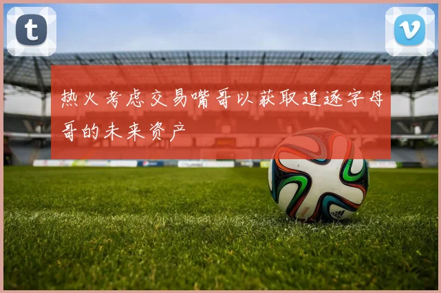 热火考虑交易嘴哥以获取追逐字母哥的未来资产