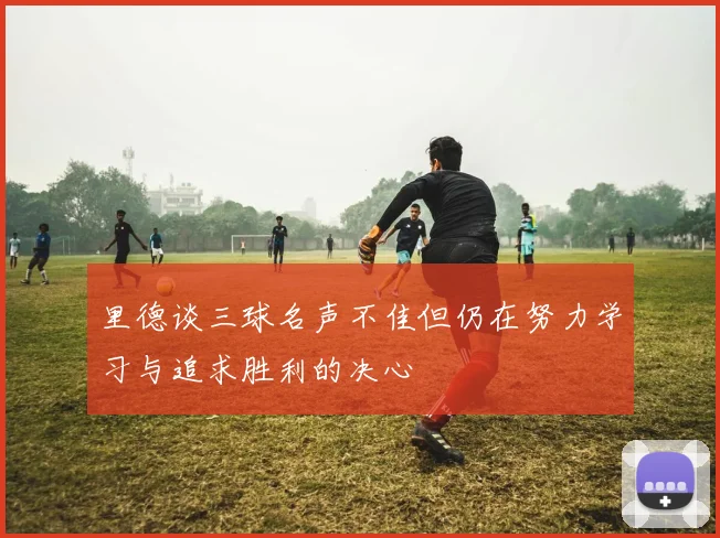 里德谈三球名声不佳但仍在努力学习与追求胜利的决心