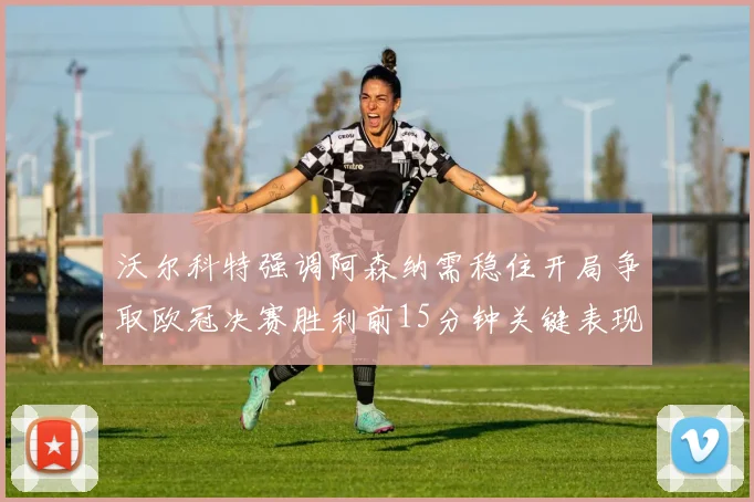沃尔科特强调阿森纳需稳住开局争取欧冠决赛胜利前15分钟关键表现