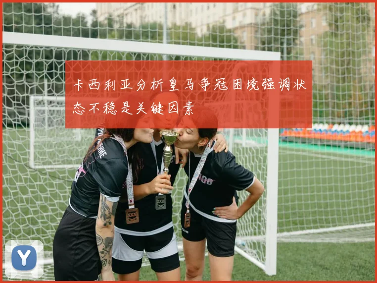 卡西利亚分析皇马争冠困境强调状态不稳是关键因素