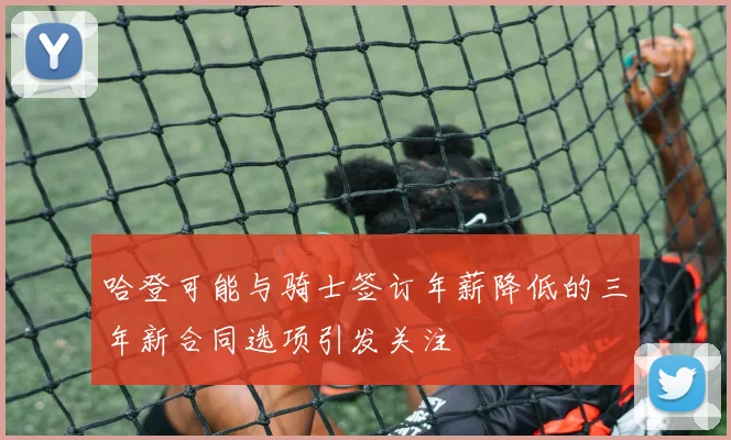 哈登可能与骑士签订年薪降低的三年新合同选项引发关注