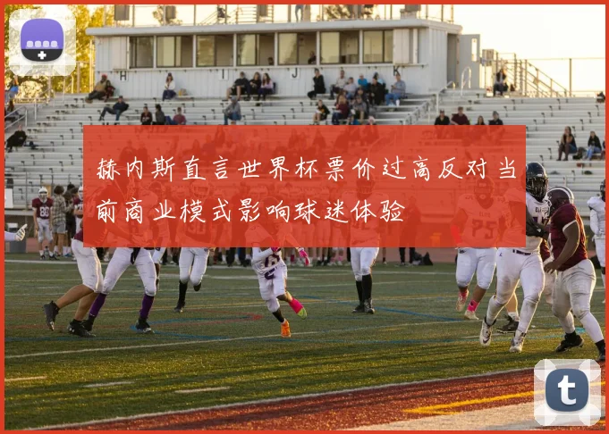 赫内斯直言世界杯票价过高反对当前商业模式影响球迷体验