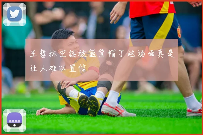 王哲林空接被篮筐帽了这场面真是让人难以置信