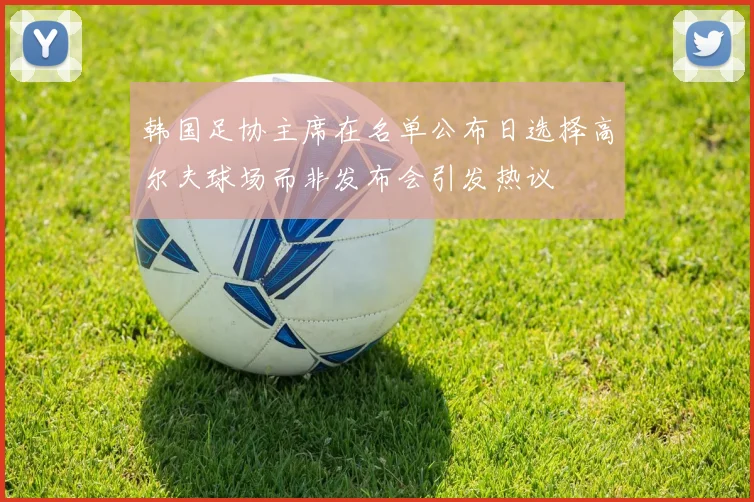 韩国足协主席在名单公布日选择高尔夫球场而非发布会引发热议