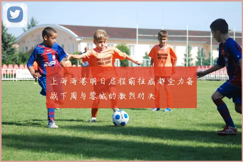 上海海港明日启程前往成都全力备战下周与蓉城的激烈对决