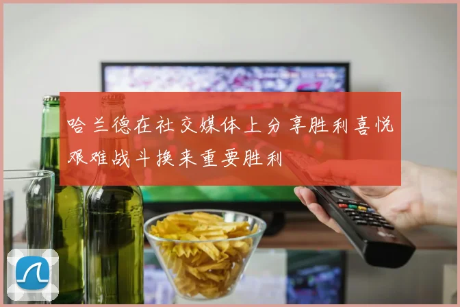哈兰德在社交媒体上分享胜利喜悦艰难战斗换来重要胜利