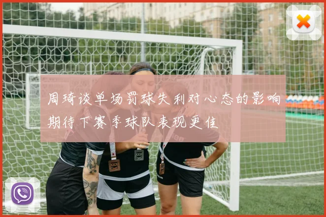 周琦谈单场罚球失利对心态的影响期待下赛季球队表现更佳