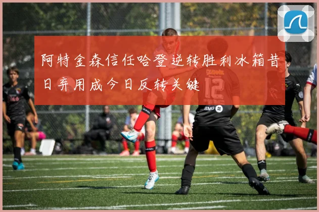 阿特金森信任哈登逆转胜利冰箱昔日弃用成今日反转关键