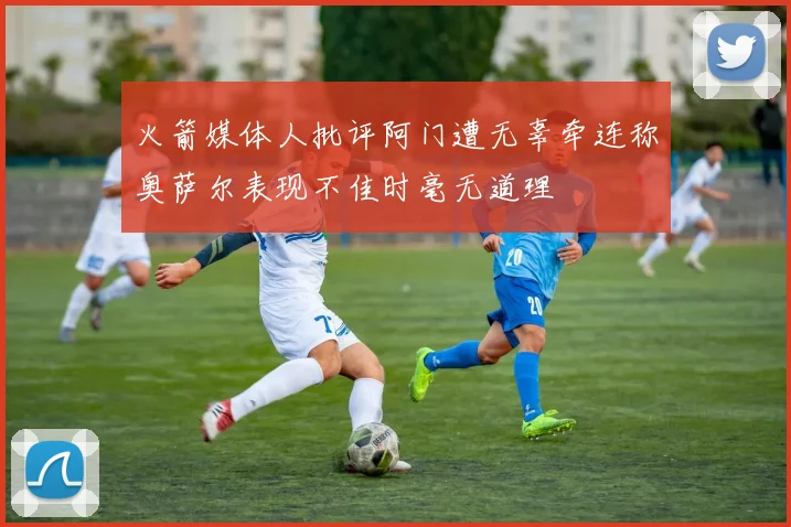 火箭媒体人批评阿门遭无辜牵连称奥萨尔表现不佳时毫无道理