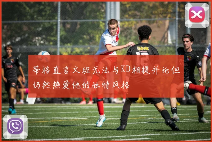 蒂格直言文班无法与KD相提并论但仍然热爱他的独特风格
