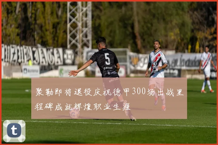 聚勒即将退役庆祝德甲300场出战里程碑成就辉煌职业生涯